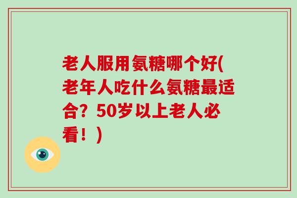 老人服用氨糖哪个好(老年人吃什么氨糖适合?50岁以上老人必看!) 老人服用氨糖哪个好(老年人吃什么氨糖适合?50岁以上老人必看!)