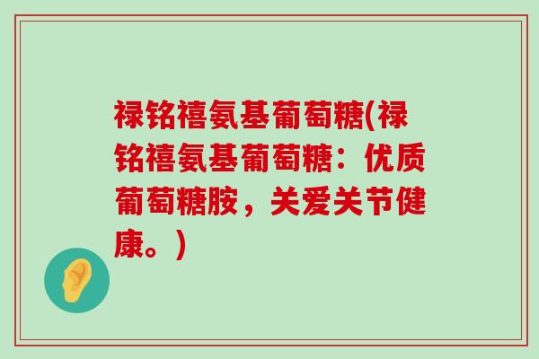 禄铭禧氨基葡萄糖(禄铭禧氨基葡萄糖:优质葡萄糖胺,关爱关节健康。) 禄铭禧氨基葡萄糖(禄铭禧氨基葡萄糖:优质葡萄糖胺,关爱关节健康。)