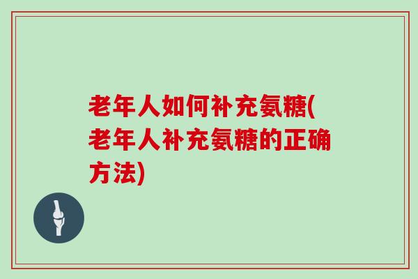 老年人如何补充氨糖(老年人补充氨糖的正确方法) 老年人如何补充氨糖(老年人补充氨糖的正确方法)