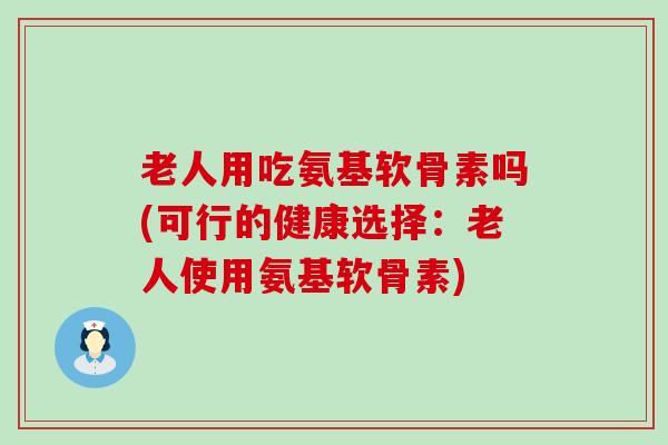 老人用吃氨基软骨素吗(可行的健康选择:老人使用氨基软骨素) 老人用吃氨基软骨素吗(可行的健康选择:老人使用氨基软骨素)