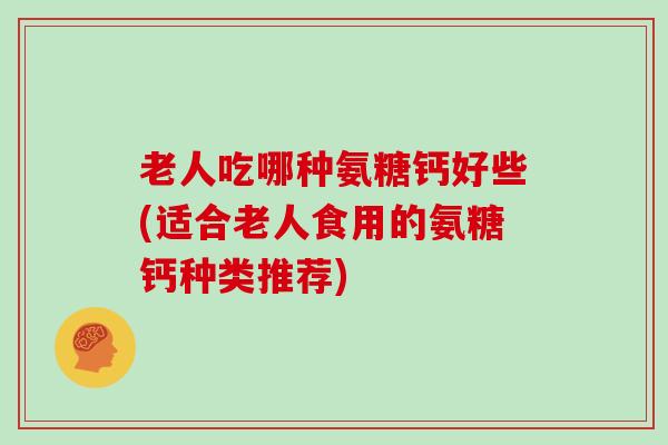 老人吃哪种氨糖钙好些(适合老人食用的氨糖钙种类推荐) 老人吃哪种氨糖钙好些(适合老人食用的氨糖钙种类推荐)