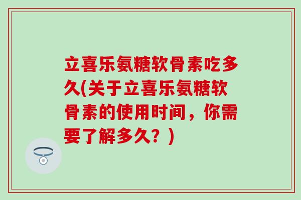 立喜乐氨糖软骨素吃多久(关于立喜乐氨糖软骨素的使用时间,你需要了解多久?) 立喜乐氨糖软骨素吃多久(关于立喜乐氨糖软骨素的使用时间,你需要了解多久?)