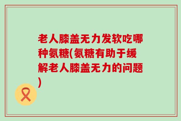 老人膝盖无力发软吃哪种氨糖(氨糖有助于缓解老人膝盖无力的问题) 老人膝盖无力发软吃哪种氨糖(氨糖有助于缓解老人膝盖无力的问题)