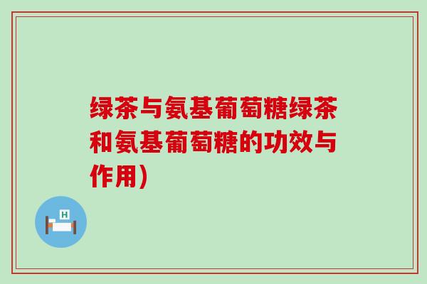 绿茶与氨基葡萄糖绿茶和氨基葡萄糖的功效与作用) 绿茶与氨基葡萄糖绿茶和氨基葡萄糖的功效与作用)