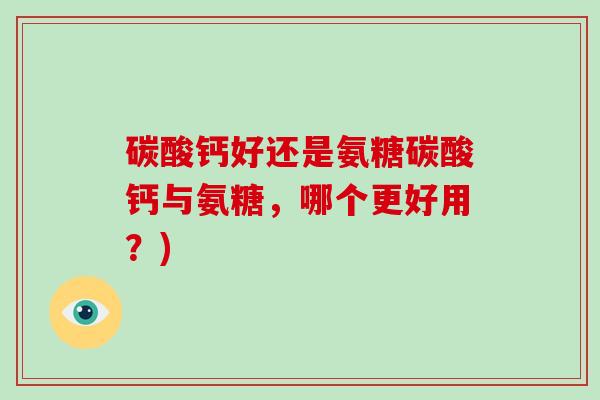 碳酸钙好还是氨糖碳酸钙与氨糖,哪个更好用?) 碳酸钙好还是氨糖碳酸钙与氨糖,哪个更好用?)