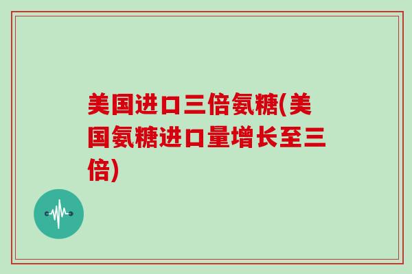 美国进口三倍氨糖(美国氨糖进口量增长至三倍)