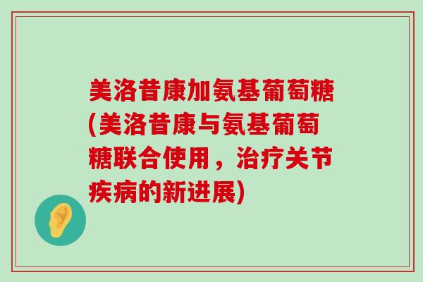 美洛昔康加氨基葡萄糖(美洛昔康与氨基葡萄糖联合使用,关节的新进展) 美洛昔康加氨基葡萄糖(美洛昔康与氨基葡萄糖联合使用,关节的新进展)