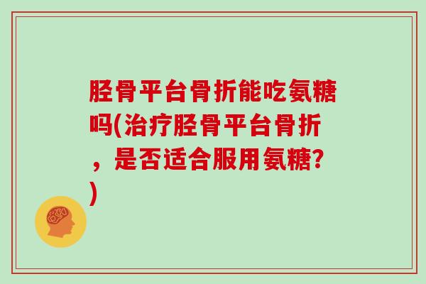 胫骨平台能吃氨糖吗(胫骨平台,是否适合服用氨糖?) 胫骨平台能吃氨糖吗(胫骨平台,是否适合服用氨糖?)