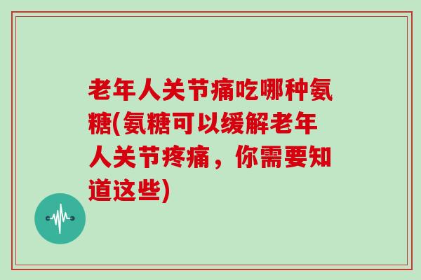 老年人关节痛吃哪种氨糖(氨糖可以缓解老年人关节,你需要知道这些) 老年人关节痛吃哪种氨糖(氨糖可以缓解老年人关节,你需要知道这些)