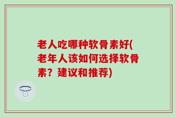 老人吃哪种软骨素好(老年人该如何选择软骨素?建议和推荐) 老人吃哪种软骨素好(老年人该如何选择软骨素?建议和推荐)
