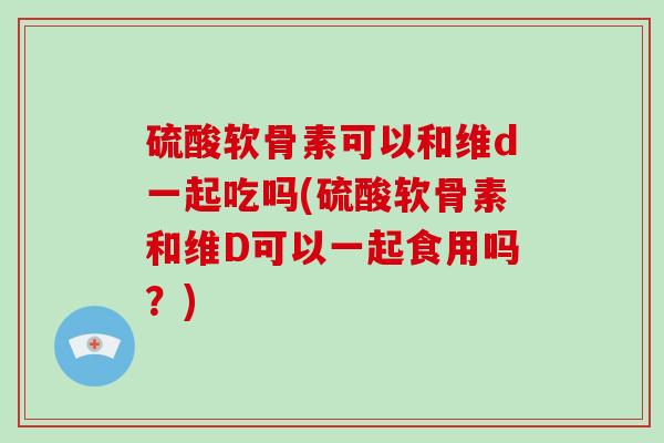 硫酸软骨素可以和维d一起吃吗(硫酸软骨素和维D可以一起食用吗?) 硫酸软骨素可以和维d一起吃吗(硫酸软骨素和维D可以一起食用吗?)