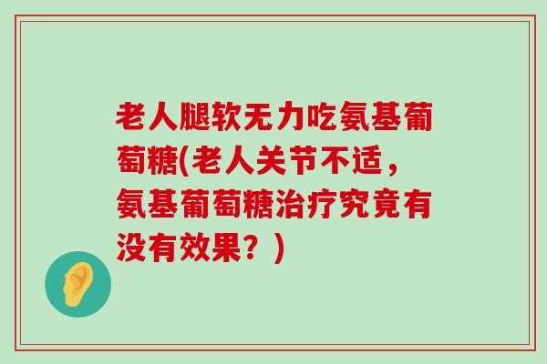 老人腿软无力吃氨基葡萄糖(老人关节不适，氨基葡萄糖究竟有没有效果？)