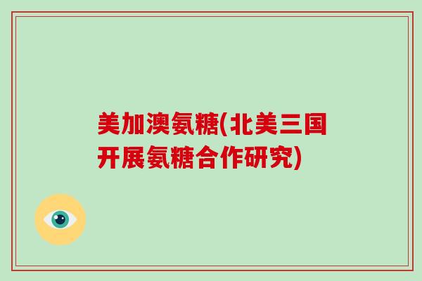 美加澳氨糖(北美三国开展氨糖合作研究) 美加澳氨糖(北美三国开展氨糖合作研究)