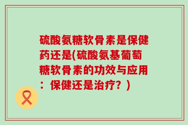 硫酸氨糖软骨素是保健药还是(硫酸氨基葡萄糖软骨素的功效与应用:保健还是?) 硫酸氨糖软骨素是保健药还是(硫酸氨基葡萄糖软骨素的功效与应用:保健还是?)