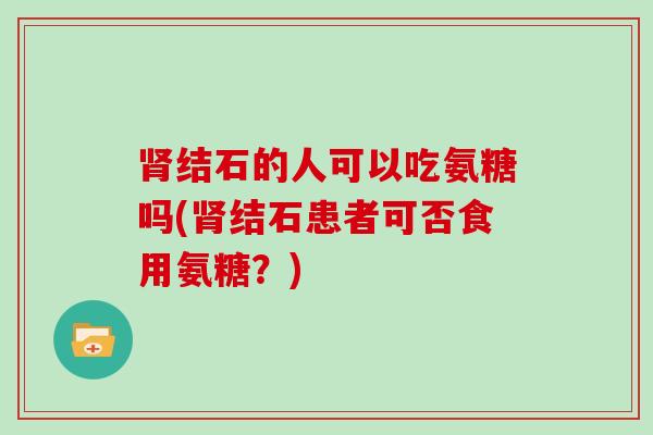 结石的人可以吃氨糖吗(结石患者可否食用氨糖?) 结石的人可以吃氨糖吗(结石患者可否食用氨糖?)