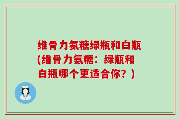 维骨力氨糖绿瓶和白瓶(维骨力氨糖:绿瓶和白瓶哪个更适合你?) 维骨力氨糖绿瓶和白瓶(维骨力氨糖:绿瓶和白瓶哪个更适合你?)