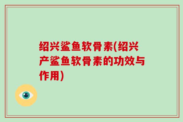绍兴鲨鱼软骨素(绍兴产鲨鱼软骨素的功效与作用) 绍兴鲨鱼软骨素(绍兴产鲨鱼软骨素的功效与作用)