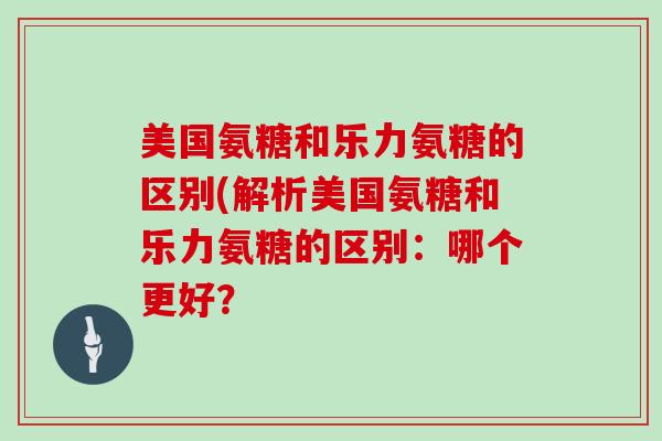 美国氨糖和乐力氨糖的区别(解析美国氨糖和乐力氨糖的区别：哪个更好？