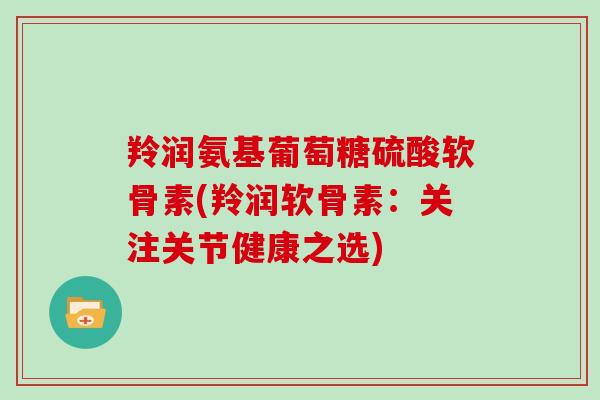 羚润氨基葡萄糖硫酸软骨素(羚润软骨素:关注关节健康之选) 羚润氨基葡萄糖硫酸软骨素(羚润软骨素:关注关节健康之选)