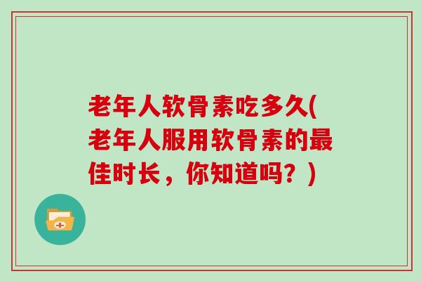 老年人软骨素吃多久(老年人服用软骨素的佳时长,你知道吗?) 老年人软骨素吃多久(老年人服用软骨素的佳时长,你知道吗?)
