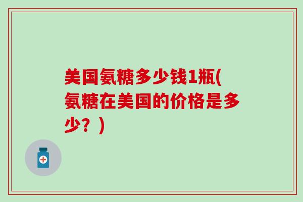 美国氨糖多少钱1瓶(氨糖在美国的价格是多少?) 美国氨糖多少钱1瓶(氨糖在美国的价格是多少?)
