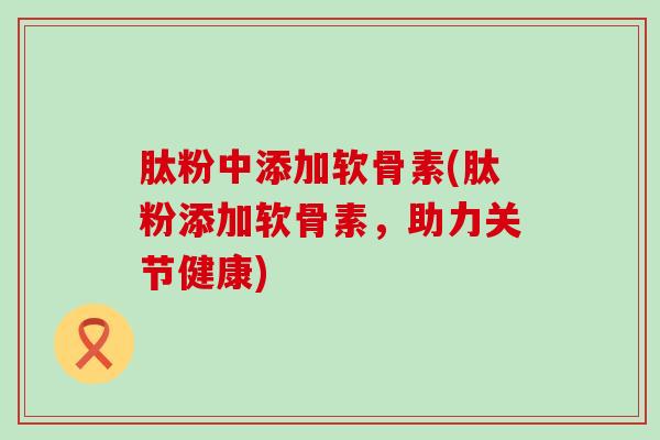 肽粉中添加软骨素(肽粉添加软骨素，助力关节健康)