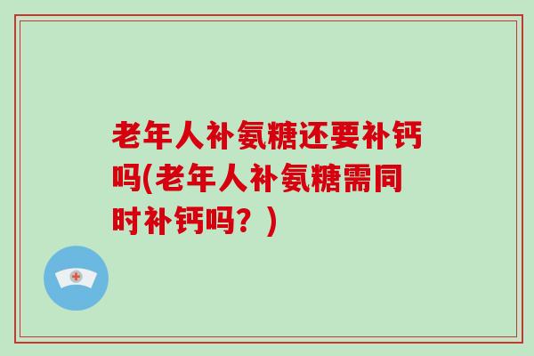 老年人补氨糖还要补钙吗(老年人补氨糖需同时补钙吗？)