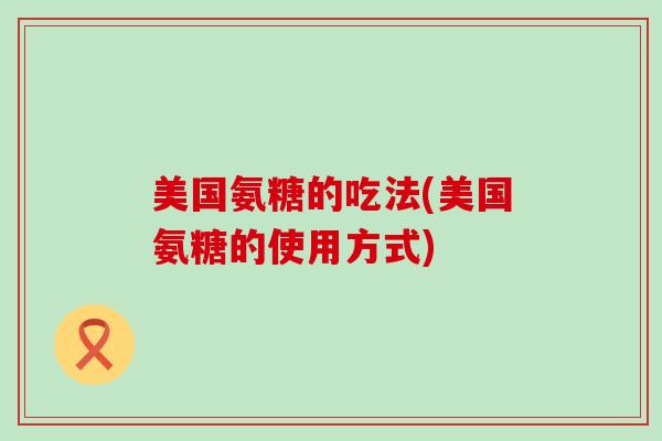 美国氨糖的吃法(美国氨糖的使用方式)