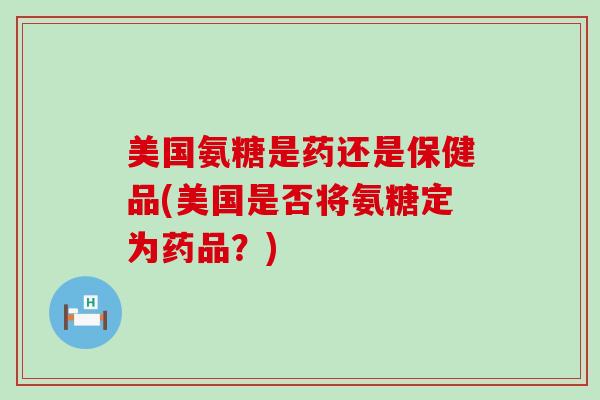 美国氨糖是药还是保健品(美国是否将氨糖定为药品？)