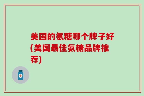 美国的氨糖哪个牌子好(美国佳氨糖品牌推荐)