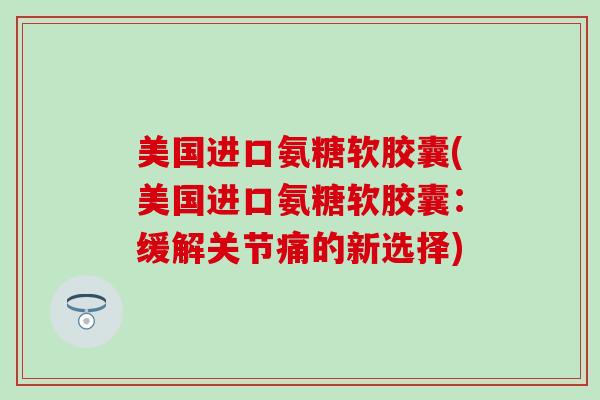 美国进口氨糖软胶囊(美国进口氨糖软胶囊:缓解关节痛的新选择) 美国进口氨糖软胶囊(美国进口氨糖软胶囊:缓解关节痛的新选择)