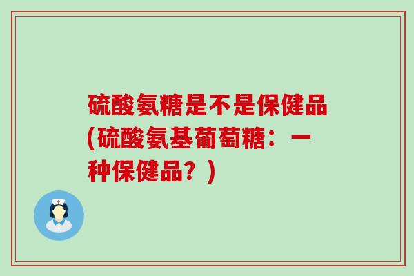 硫酸氨糖是不是保健品(硫酸氨基葡萄糖:一种保健品?) 硫酸氨糖是不是保健品(硫酸氨基葡萄糖:一种保健品?)