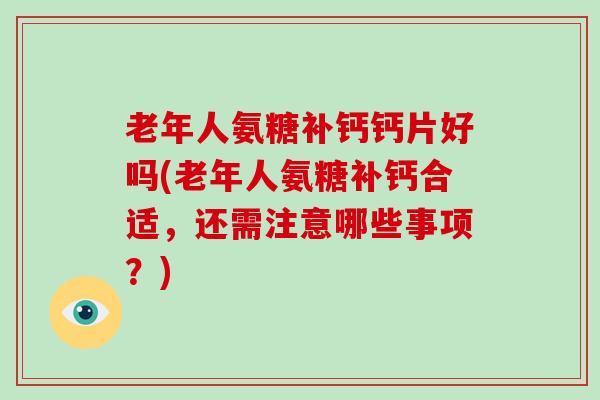老年人氨糖补钙钙片好吗(老年人氨糖补钙合适，还需注意哪些事项？)
