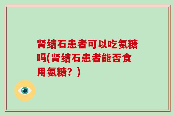 结石患者可以吃氨糖吗(结石患者能否食用氨糖?) 结石患者可以吃氨糖吗(结石患者能否食用氨糖?)