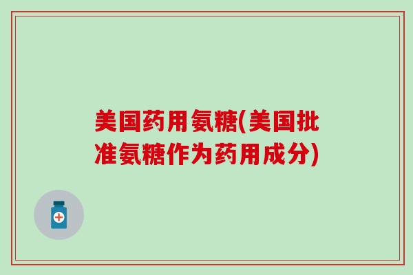 美国药用氨糖(美国批准氨糖作为药用成分) 美国药用氨糖(美国批准氨糖作为药用成分)