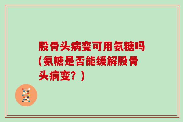 股骨头变可用氨糖吗(氨糖是否能缓解股骨头变？)