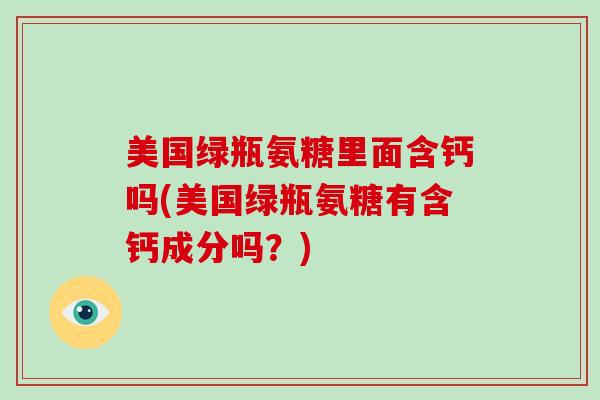 美国绿瓶氨糖里面含钙吗(美国绿瓶氨糖有含钙成分吗?) 美国绿瓶氨糖里面含钙吗(美国绿瓶氨糖有含钙成分吗?)