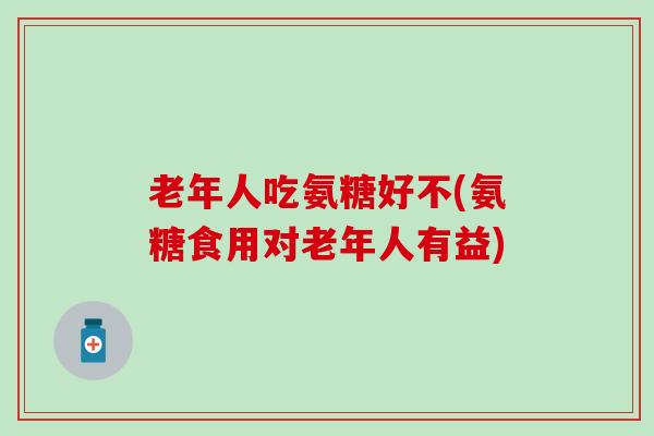 老年人吃氨糖好不(氨糖食用对老年人有益)