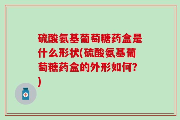 硫酸氨基葡萄糖药盒是什么形状(硫酸氨基葡萄糖药盒的外形如何?) 硫酸氨基葡萄糖药盒是什么形状(硫酸氨基葡萄糖药盒的外形如何?)