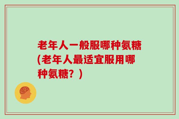 老年人一般服哪种氨糖(老年人适宜服用哪种氨糖?) 老年人一般服哪种氨糖(老年人适宜服用哪种氨糖?)