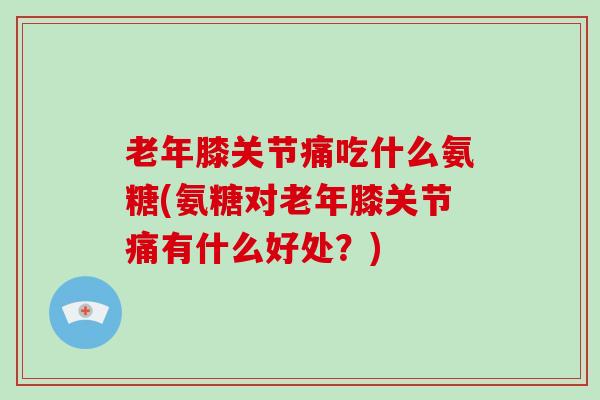 老年膝关节痛吃什么氨糖(氨糖对老年膝关节痛有什么好处?) 老年膝关节痛吃什么氨糖(氨糖对老年膝关节痛有什么好处?)