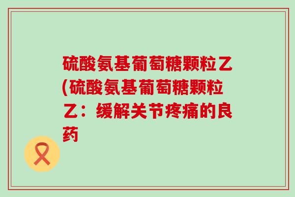 硫酸氨基葡萄糖颗粒乙(硫酸氨基葡萄糖颗粒乙:缓解关节的良药 硫酸氨基葡萄糖颗粒乙(硫酸氨基葡萄糖颗粒乙:缓解关节的良药