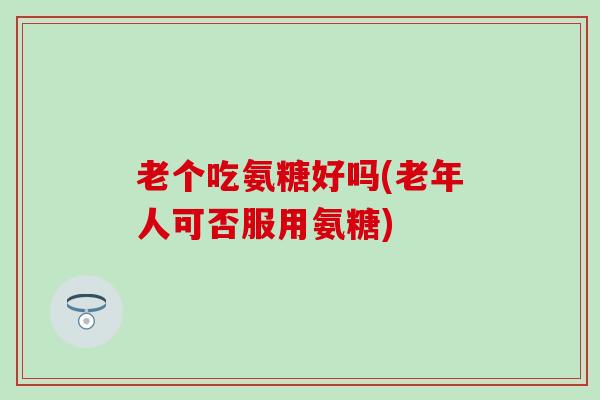 老个吃氨糖好吗(老年人可否服用氨糖)