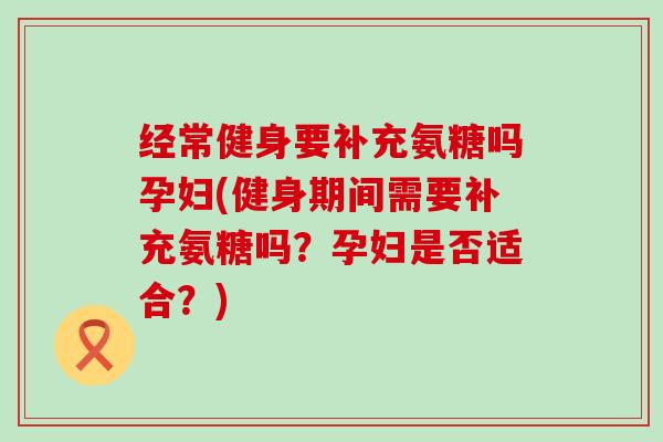 经常健身要补充氨糖吗孕妇(健身期间需要补充氨糖吗?孕妇是否适合?) 经常健身要补充氨糖吗孕妇(健身期间需要补充氨糖吗?孕妇是否适合?)
