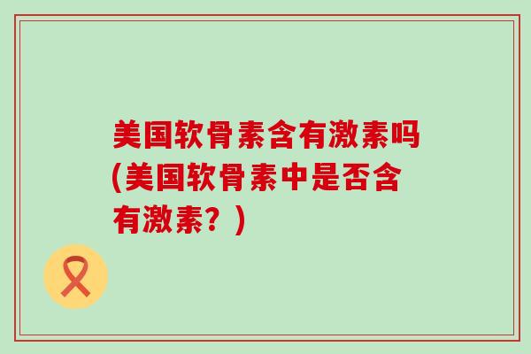 美国软骨素含有激素吗(美国软骨素中是否含有激素?) 美国软骨素含有激素吗(美国软骨素中是否含有激素?)