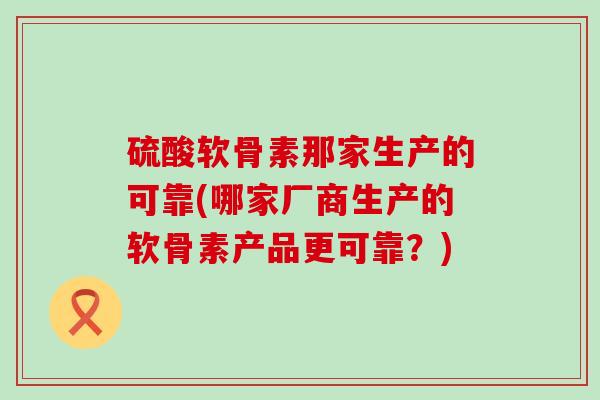 硫酸软骨素那家生产的可靠(哪家厂商生产的软骨素产品更可靠?) 硫酸软骨素那家生产的可靠(哪家厂商生产的软骨素产品更可靠?)