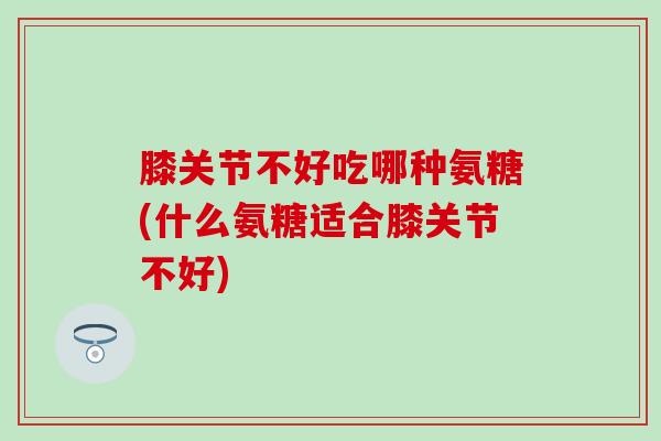 膝关节不好吃哪种氨糖(什么氨糖适合膝关节不好) 膝关节不好吃哪种氨糖(什么氨糖适合膝关节不好)