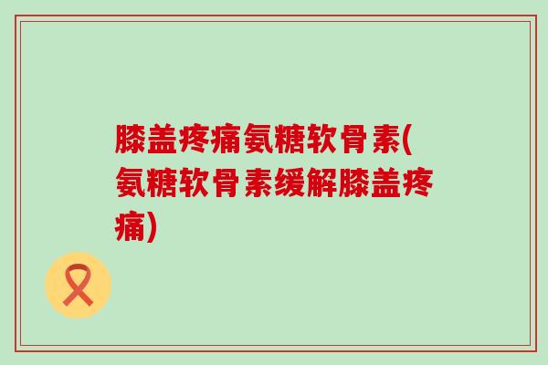 膝盖氨糖软骨素(氨糖软骨素缓解膝盖) 膝盖氨糖软骨素(氨糖软骨素缓解膝盖)