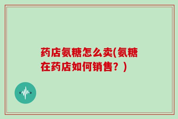 药店氨糖怎么卖(氨糖在药店如何销售?) 药店氨糖怎么卖(氨糖在药店如何销售?)