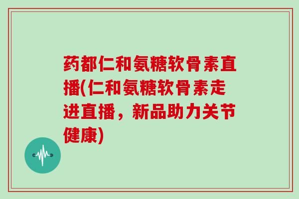 药都仁和氨糖软骨素直播(仁和氨糖软骨素走进直播，新品助力关节健康)